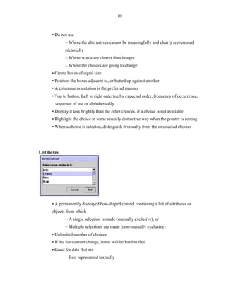 89
• Do not use
– Where the alternatives cannot be meaningfully and clearly represented
pictorially
– Where words are clearer than images
– Where the choices are going to change
• Create boxes of equal size
• Position the boxes adjacent to, or butted up against another
• A columnar orientation is the preferred manner
• Top to button, Left to right ordering by expected order, frequency of occurrence,
sequence of use or alphabetically
• Display it less brightly than the other choices, if a choice is not available
• Highlight the choice in some visually distinctive way when the pointer is resting
• When a choice is selected, distinguish it visually from the unselected choices
List Boxes
• A permanently displayed box-shaped control containing a list of attributes or
objects from which
– A single selection is made (mutually exclusive), or
– Multiple selections are made (non-mutually exclusive)
• Unlimited number of choices
• If the list content change, items will be hard to find
• Good for data that are
– Best represented textually
 