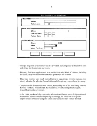 9
• Multiple properties of elements were also provided, including many different font sizes
and styles, line thicknesses, and colors.
• The entry field was supplemented by a multitude of other kinds of controls, including
list boxes, drop-down combination boxes, spin boxes, and so forth.
• These new controls were much more effective in supporting a person's memory, now
simply allowing for selection from a list instead of requiring a remembered key entry.
• Completion aids disappeared from screens, replaced by one of the new listing controls.
Screens could also be simplified, the much more powerful computers being able
to quickly present a new screen.
• In the 1990s, our knowledge concerning what makes effective screen design continued
to expand. Coupled with ever-improving technology, the result was even greater
improvements in the user-computer screen interface as the new century dawned.
 