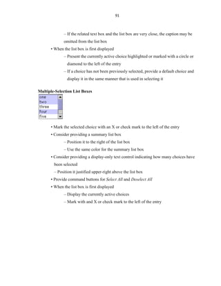 91
– If the related text box and the list box are very close, the caption may be
omitted from the list box
• When the list box is first displayed
– Present the currently active choice highlighted or marked with a circle or
diamond to the left of the entry
– If a choice has not been previously selected, provide a default choice and
display it in the same manner that is used in selecting it
Multiple-Selection List Boxes
• Mark the selected choice with an X or check mark to the left of the entry
• Consider providing a summary list box
– Position it to the right of the list box
– Use the same color for the summary list box
• Consider providing a display-only text control indicating how many choices have
been selected
– Position it justified upper-right above the list box
• Provide command buttons for Select All and Deselect All
• When the list box is first displayed
– Display the currently active choices
– Mark with and X or check mark to the left of the entry
 