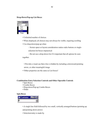 92
Drop-Down/Pop-up List Boxes
• Unlimited number of choices
• When displayed, all choices may not always be visible, requiring scrolling
• Use drop-down/pop-up when
– Screen space or layout consideration makes radio buttons or single-
selection list boxes impractical
– Do not use a drop-down list if it important that all options be seen
together.
• Provide a visual cue that a box is hidden by including a downward pointing
arrow, or other meaningful image
• !Other properties are the same as List boxes!
Combination Entry/Selection Controls and Other Operable Controls
• Spin Boxes
• Combo Boxes
• Drop-down/Pop-up Combo Boxes
• Slider
Spin Boxes
• A single line field followed by two small, vertically arranged buttons (pointing up
and pointing down arrow)
• Selection/entry is made by
 