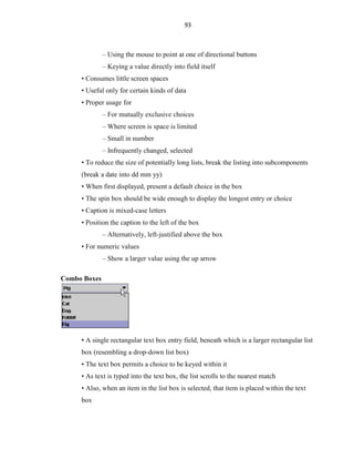 93
– Using the mouse to point at one of directional buttons
– Keying a value directly into field itself
• Consumes little screen spaces
• Useful only for certain kinds of data
• Proper usage for
– For mutually exclusive choices
– Where screen is space is limited
– Small in number
– Infrequently changed, selected
• To reduce the size of potentially long lists, break the listing into subcomponents
(break a date into dd mm yy)
• When first displayed, present a default choice in the box
• The spin box should be wide enough to display the longest entry or choice
• Caption is mixed-case letters
• Position the caption to the left of the box
– Alternatively, left-justified above the box
• For numeric values
– Show a larger value using the up arrow
Combo Boxes
• A single rectangular text box entry field, beneath which is a larger rectangular list
box (resembling a drop-down list box)
• The text box permits a choice to be keyed within it
• As text is typed into the text box, the list scrolls to the nearest match
• Also, when an item in the list box is selected, that item is placed within the text
box
 