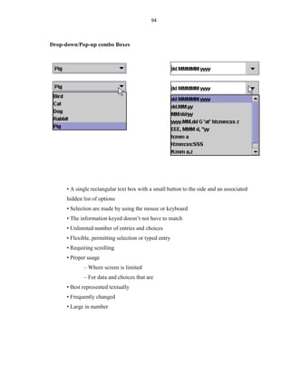 94
Drop-down/Pop-up combo Boxes
• A single rectangular text box with a small button to the side and an associated
hidden list of options
• Selection are made by using the mouse or keyboard
• The information keyed doesn’t not have to match
• Unlimited number of entries and choices
• Flexible, permitting selection or typed entry
• Requiring scrolling
• Proper usage
– Where screen is limited
– For data and choices that are
• Best represented textually
• Frequently changed
• Large in number
 