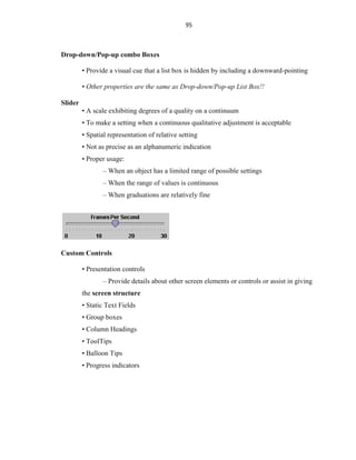 95
Drop-down/Pop-up combo Boxes
• Provide a visual cue that a list box is hidden by including a downward-pointing
• Other properties are the same as Drop-down/Pop-up List Box!!
Slider
• A scale exhibiting degrees of a quality on a continuum
• To make a setting when a continuous qualitative adjustment is acceptable
• Spatial representation of relative setting
• Not as precise as an alphanumeric indication
• Proper usage:
– When an object has a limited range of possible settings
– When the range of values is continuous
– When graduations are relatively fine
Custom Controls
• Presentation controls
– Provide details about other screen elements or controls or assist in giving
the screen structure
• Static Text Fields
• Group boxes
• Column Headings
• ToolTips
• Balloon Tips
• Progress indicators
 