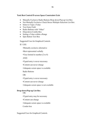 96
Task Best Control If screen Space Constraints Exist
 Mutually Exclusive Radio Buttons Drop-down/Pop-up List Box
 Not Mutually Exclusive Check Boxes Multiple-Selection List Box
 Select or Type a Value
 Text Entry Field
 Radio Buttons with “Other”
 Drop-down Combo Box
 Setting a Value within a Range
 Spin Button Text Box
Suggested Uses for Graphical Controls
IF: USE:
•Mutually exclusive alternative
•Best represented verbally
•Very limited in number (2 to 8)
AND:
•Typed entry is never necessary
•Content can never change
•Adequate screen space is available
Radio Buttons
OR:
•Typed entry is never necessary
•Content can never change
•Adequate screen space is not available
Drop-down/Pop-up List Box
OR:
•Typed entry may be necessary
•Content can change
•Adequate screen space is available
Combo box
Suggested Uses for Graphical Controls
 