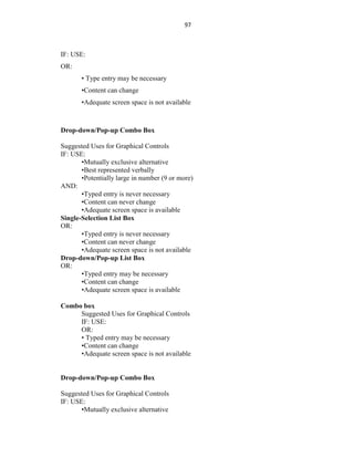 97
IF: USE:
OR:
• Type entry may be necessary
•Content can change
•Adequate screen space is not available
Drop-down/Pop-up Combo Box
Suggested Uses for Graphical Controls
IF: USE:
•Mutually exclusive alternative
•Best represented verbally
•Potentially large in number (9 or more)
AND:
•Typed entry is never necessary
•Content can never change
•Adequate screen space is available
Single-Selection List Box
OR:
•Typed entry is never necessary
•Content can never change
•Adequate screen space is not available
Drop-down/Pop-up List Box
OR:
•Typed entry may be necessary
•Content can change
•Adequate screen space is available
Combo box
Suggested Uses for Graphical Controls
IF: USE:
OR:
• Typed entry may be necessary
•Content can change
•Adequate screen space is not available
Drop-down/Pop-up Combo Box
Suggested Uses for Graphical Controls
IF: USE:
•Mutually exclusive alternative
 