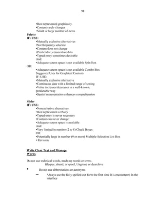 98
•Best represented graphically
•Content rarely changes
•Small or large number of items
Palette
IF: USE:
•Mutually exclusive alternatives
•Not frequently selected
•Content does not change
•Predictable, consecutive data
•Typed entry sometimes desirable
And:
•Adequate screen space is not available Spin Box
OR:
•Adequate screen space is not available Combo Box
Suggested Uses for Graphical Controls
IF: USE:
•Mutually exclusive alternative
•Continuous data with a limited range of setting
•Value increases/decreases in a well-known,
predictable way
•Spatial representation enhances comprehension
Slider
IF: USE:
•Nonexclusive alternatives
•Best represented verbally
•Typed entry is never necessary
•Content can never change
•Adequate screen space is available
And:
•Very limited in number (2 to 8) Check Boxes
OR:
•Potentially large in number (9 or more) Multiple-Selection List Box
• Revision
Write Clear Text and Message
Words
Do not use technical words, made-up words or terms
filespec, abend, or spool, Ungroup or dearchive
• Do not use abbreviations or acronyms
– Always use the fully spelled-out form the first time it is encountered in the
interface
 