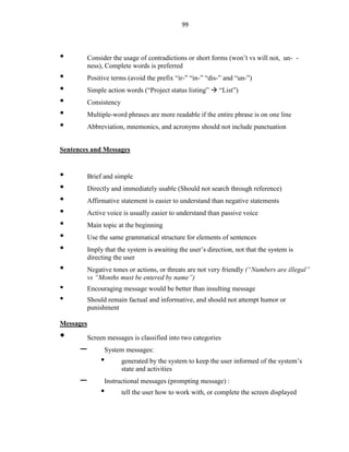99
• Consider the usage of contradictions or short forms (won’t vs will not, un- -
ness), Complete words is preferred
• Positive terms (avoid the prefix “ir-” “in-” “dis-” and “un-”)
• Simple action words (“Project status listing”  “List”)
• Consistency
• Multiple-word phrases are more readable if the entire phrase is on one line
• Abbreviation, mnemonics, and acronyms should not include punctuation
Sentences and Messages
• Brief and simple
• Directly and immediately usable (Should not search through reference)
• Affirmative statement is easier to understand than negative statements
• Active voice is usually easier to understand than passive voice
• Main topic at the beginning
• Use the same grammatical structure for elements of sentences
• Imply that the system is awaiting the user’s direction, not that the system is
directing the user
• Negative tones or actions, or threats are not very friendly (“Numbers are illegal”
vs “Months must be entered by name”)
• Encouraging message would be better than insulting message
• Should remain factual and informative, and should not attempt humor or
punishment
Messages
• Screen messages is classified into two categories
– System messages:
• generated by the system to keep the user informed of the system’s
state and activities
– Instructional messages (prompting message) :
• tell the user how to work with, or complete the screen displayed
 