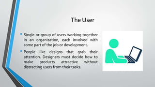 The User
• Single or group of users working together
in an organization, each involved with
some part of the job or development.
• People like designs that grab their
attention. Designers must decide how to
make products attractive without
distracting users from their tasks.
 