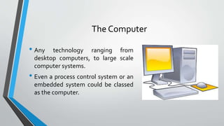 The Computer
• Any technology ranging from
desktop computers, to large scale
computer systems.
• Even a process control system or an
embedded system could be classed
as the computer.
 