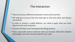 The Interaction
• There are obvious differences between humans and machines.
• HCI attempts to ensure that they both get on with each other and interact
successfully.
• In order to achieve a usable Website, you need to apply what you know
about humans and computers.
• Consult with likely users throughout the design process.
• Find a reasonable balance between what can be done within the schedule
and budget, and what would be ideal for your users.
 