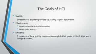The Goals of HCI
• Usability
What services a system provides e.g. Ability to print documents.
• Effectiveness
• How to enter the desired information.
• How to print a report.
• Efficiency
A measure of how quickly users can accomplish their goals or finish their work
using the system.
 