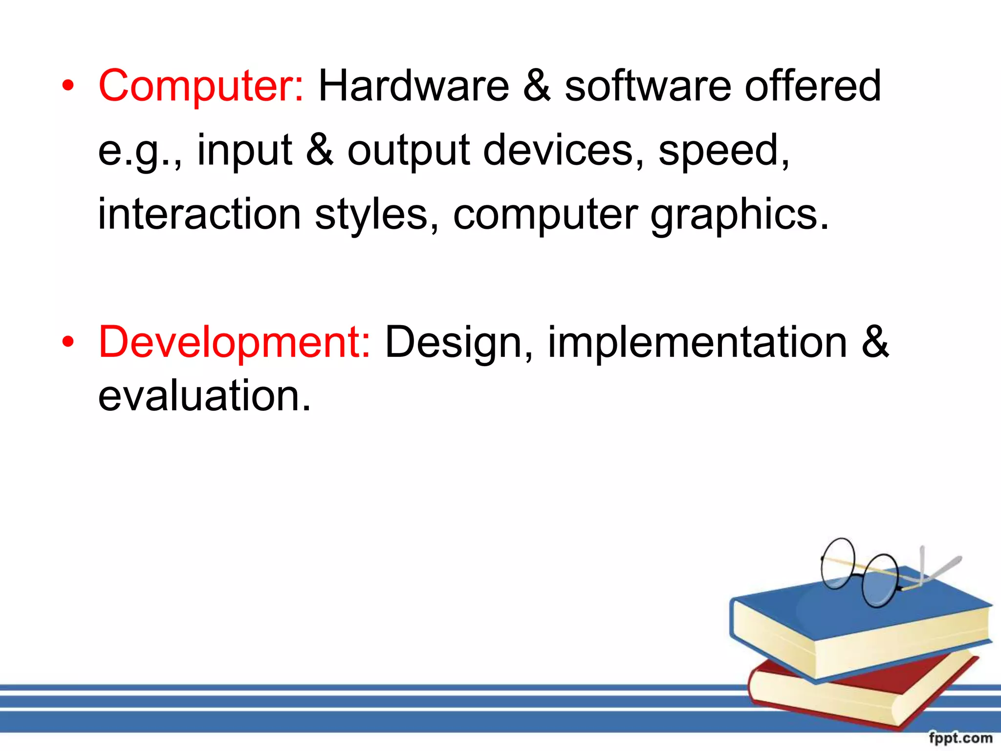 • Computer: Hardware & software offered
e.g., input & output devices, speed,
interaction styles, computer graphics.
• Development: Design, implementation &
evaluation.
 
