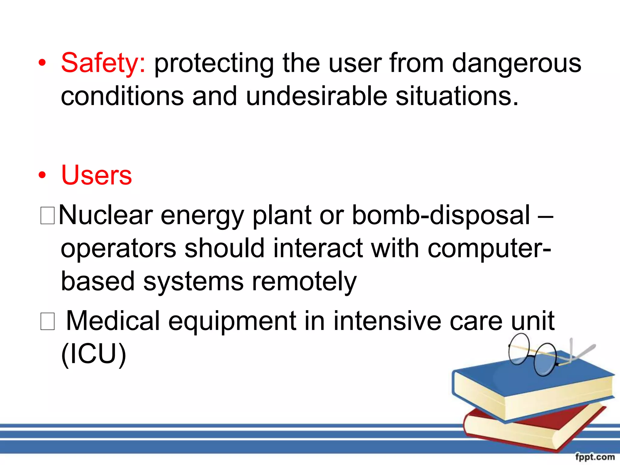 • Safety: protecting the user from dangerous
conditions and undesirable situations.
• Users
􀂃Nuclear energy plant or bomb-disposal –
operators should interact with computer-
based systems remotely
􀂃 Medical equipment in intensive care unit
(ICU)
 