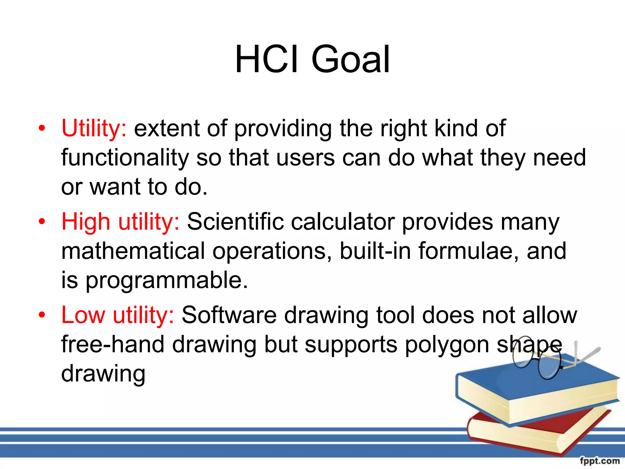 HCI Goal
• Utility: extent of providing the right kind of
functionality so that users can do what they need
or want to do.
• High utility: Scientific calculator provides many
mathematical operations, built-in formulae, and
is programmable.
• Low utility: Software drawing tool does not allow
free-hand drawing but supports polygon shape
drawing
 