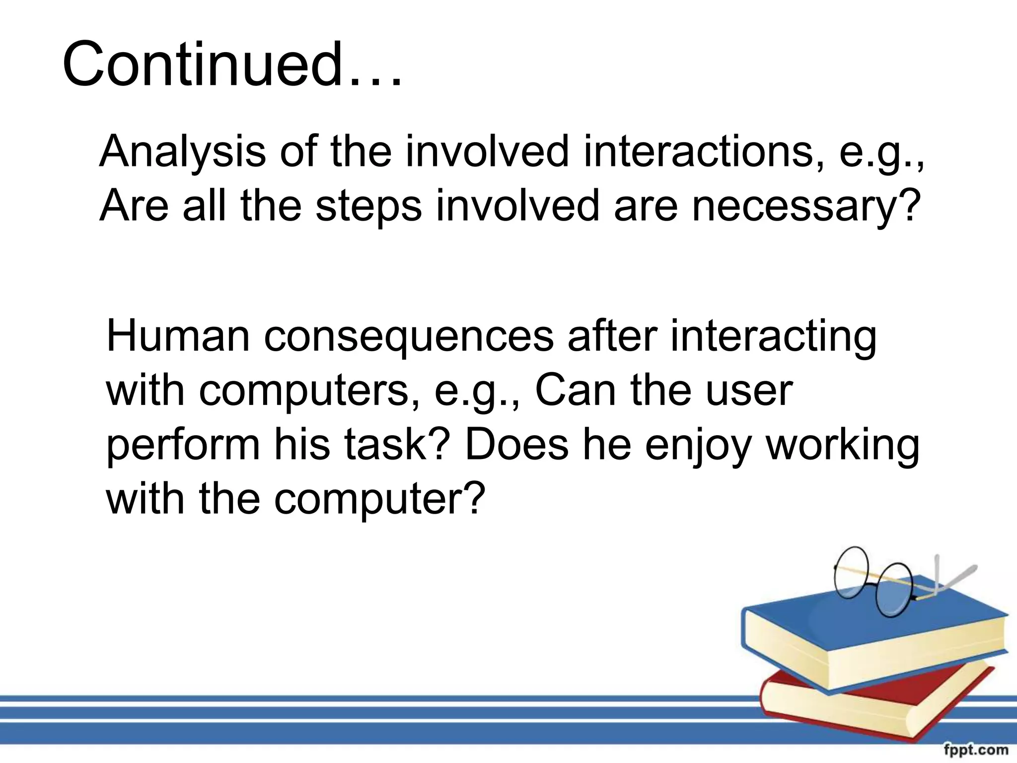 Continued…
Analysis of the involved interactions, e.g.,
Are all the steps involved are necessary?
Human consequences after interacting
with computers, e.g., Can the user
perform his task? Does he enjoy working
with the computer?
 