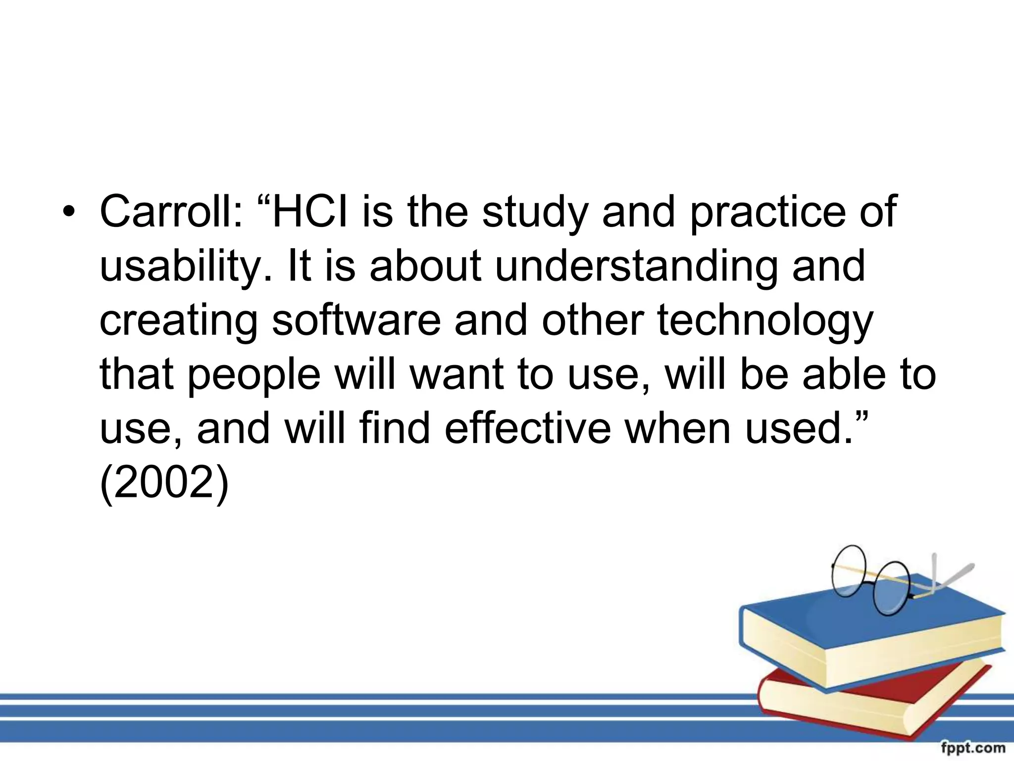 • Carroll: “HCI is the study and practice of
usability. It is about understanding and
creating software and other technology
that people will want to use, will be able to
use, and will find effective when used.”
(2002)
 