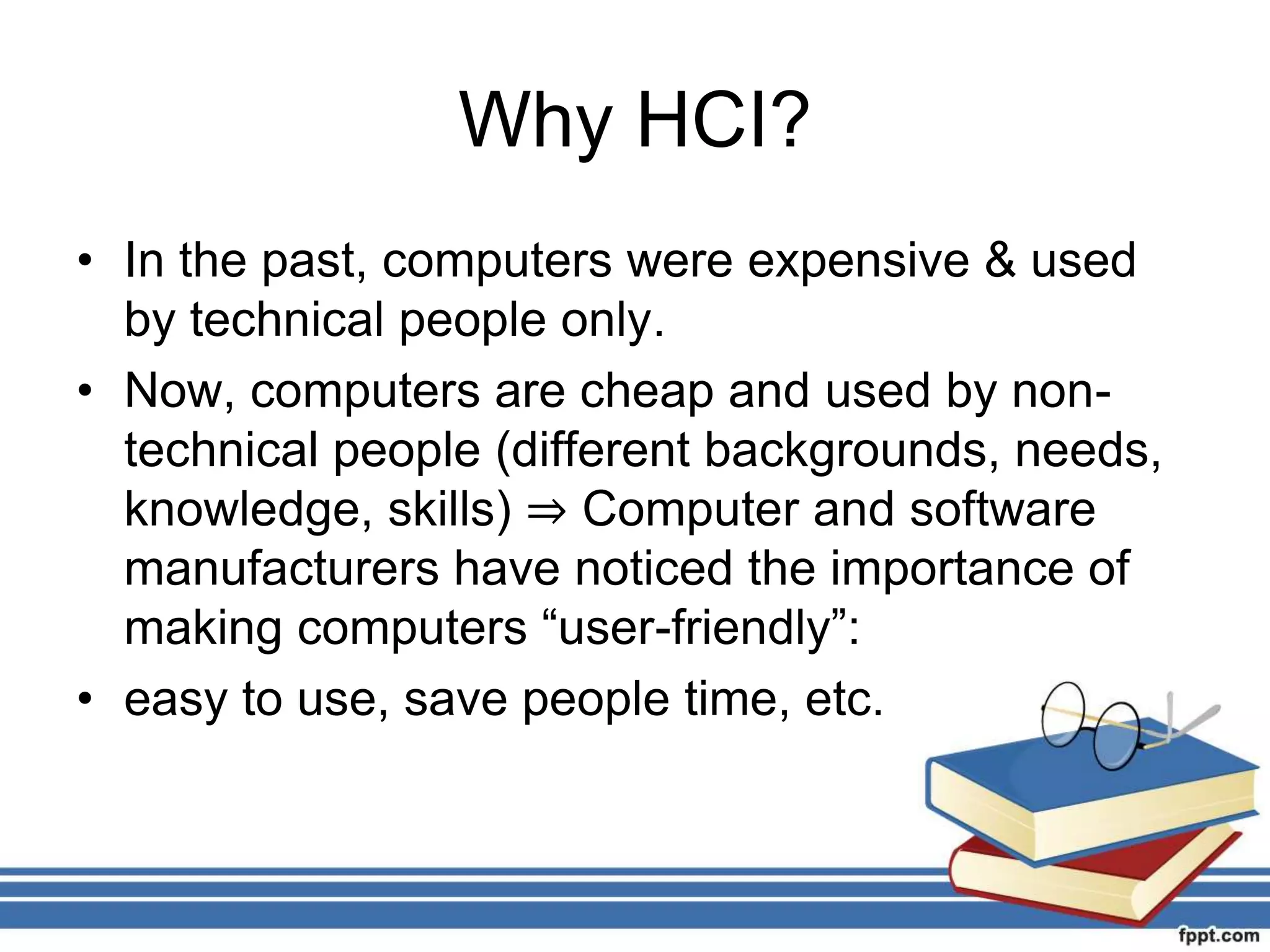 Why HCI?
• In the past, computers were expensive & used
by technical people only.
• Now, computers are cheap and used by non-
technical people (different backgrounds, needs,
knowledge, skills) ⇒ Computer and software
manufacturers have noticed the importance of
making computers “user-friendly”:
• easy to use, save people time, etc.
 