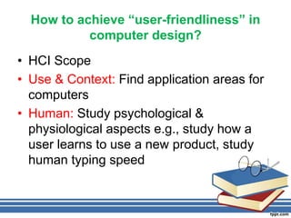 How to achieve “user-friendliness” in
computer design?
• HCI Scope
• Use & Context: Find application areas for
computers
• Human: Study psychological &
physiological aspects e.g., study how a
user learns to use a new product, study
human typing speed
 