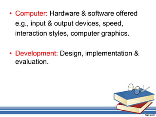 • Computer: Hardware & software offered
e.g., input & output devices, speed,
interaction styles, computer graphics.
• Development: Design, implementation &
evaluation.
 