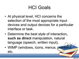 HCI Goals
• At physical level, HCI concerns the
selection of the most appropriate input
devices and output devices for a particular
interface or task.
• Determine the best style of interaction,
such as direct manipulation, natural
language (speech, written input),
• WIMP (windows, icons, menus, pointers),
etc.
 