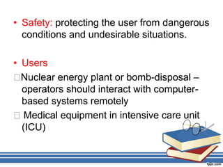 • Safety: protecting the user from dangerous
conditions and undesirable situations.
• Users
􀂃Nuclear energy plant or bomb-disposal –
operators should interact with computer-
based systems remotely
􀂃 Medical equipment in intensive care unit
(ICU)
 