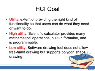 HCI Goal
• Utility: extent of providing the right kind of
functionality so that users can do what they need
or want to do.
• High utility: Scientific calculator provides many
mathematical operations, built-in formulae, and
is programmable.
• Low utility: Software drawing tool does not allow
free-hand drawing but supports polygon shape
drawing
 