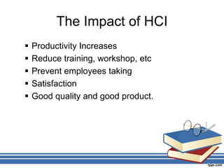 The Impact of HCI
 Productivity Increases
 Reduce training, workshop, etc
 Prevent employees taking
 Satisfaction
 Good quality and good product.
 