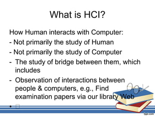 What is HCI?
How Human interacts with Computer:
- Not primarily the study of Human
- Not primarily the study of Computer
- The study of bridge between them, which
includes
- Observation of interactions between
people & computers, e.g., Find
examination papers via our library Web
• 􀂃
 