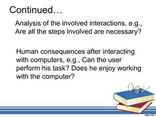 Continued…
Analysis of the involved interactions, e.g.,
Are all the steps involved are necessary?
Human consequences after interacting
with computers, e.g., Can the user
perform his task? Does he enjoy working
with the computer?
 