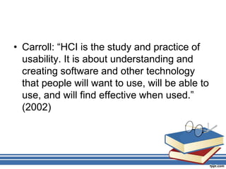 • Carroll: “HCI is the study and practice of
usability. It is about understanding and
creating software and other technology
that people will want to use, will be able to
use, and will find effective when used.”
(2002)
 