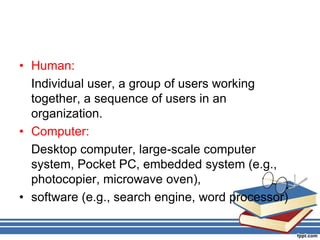 • Human:
Individual user, a group of users working
together, a sequence of users in an
organization.
• Computer:
Desktop computer, large-scale computer
system, Pocket PC, embedded system (e.g.,
photocopier, microwave oven),
• software (e.g., search engine, word processor)
 
