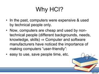 Why HCI?
• In the past, computers were expensive & used
by technical people only.
• Now, computers are cheap and used by non-
technical people (different backgrounds, needs,
knowledge, skills) ⇒ Computer and software
manufacturers have noticed the importance of
making computers “user-friendly”:
• easy to use, save people time, etc.
 