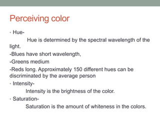Perceiving color
• Hue-
Hue is determined by the spectral wavelength of the
light.
-Blues have short wavelength,
-Greens medium
-Reds long. Approximately 150 different hues can be
discriminated by the average person
• Intensity-
Intensity is the brightness of the color.
• Saturation-
Saturation is the amount of whiteness in the colors.
 