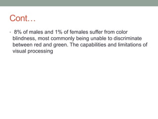 Cont…
• 8% of males and 1% of females suffer from color
blindness, most commonly being unable to discriminate
between red and green. The capabilities and limitations of
visual processing
 