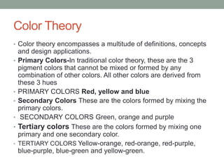 Color Theory
• Color theory encompasses a multitude of definitions, concepts
and design applications.
• Primary Colors-In traditional color theory, these are the 3
pigment colors that cannot be mixed or formed by any
combination of other colors. All other colors are derived from
these 3 hues
• PRIMARY COLORS Red, yellow and blue
• Secondary Colors These are the colors formed by mixing the
primary colors.
• SECONDARY COLORS Green, orange and purple
• Tertiary colors These are the colors formed by mixing one
primary and one secondary color.
• TERTIARY COLORS Yellow-orange, red-orange, red-purple,
blue-purple, blue-green and yellow-green.
 