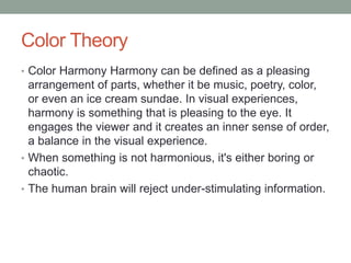 Color Theory
• Color Harmony Harmony can be defined as a pleasing
arrangement of parts, whether it be music, poetry, color,
or even an ice cream sundae. In visual experiences,
harmony is something that is pleasing to the eye. It
engages the viewer and it creates an inner sense of order,
a balance in the visual experience.
• When something is not harmonious, it's either boring or
chaotic.
• The human brain will reject under-stimulating information.
 