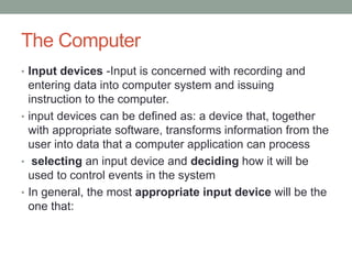 The Computer
• Input devices -Input is concerned with recording and
entering data into computer system and issuing
instruction to the computer.
• input devices can be defined as: a device that, together
with appropriate software, transforms information from the
user into data that a computer application can process
• selecting an input device and deciding how it will be
used to control events in the system
• In general, the most appropriate input device will be the
one that:
 