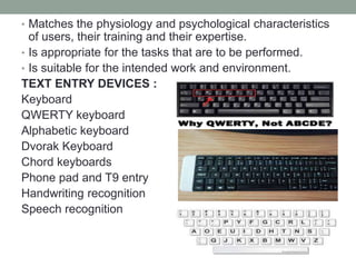• Matches the physiology and psychological characteristics
of users, their training and their expertise.
• Is appropriate for the tasks that are to be performed.
• Is suitable for the intended work and environment.
TEXT ENTRY DEVICES :
Keyboard
QWERTY keyboard
Alphabetic keyboard
Dvorak Keyboard
Chord keyboards
Phone pad and T9 entry
Handwriting recognition
Speech recognition
 