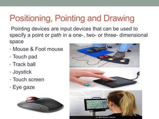 Positioning, Pointing and Drawing
Pointing devices are input devices that can be used to
specify a point or path in a one-, two- or three- dimensional
space
• Mouse & Foot mouse
• Touch pad
• Track ball
• Joystick
• Touch screen
• Eye gaze
 