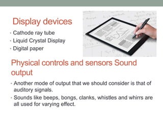Physical controls and sensors Sound
output
• Cathode ray tube
• Liquid Crystal Display
• Digital paper
Display devices
• Another mode of output that we should consider is that of
auditory signals.
• Sounds like beeps, bongs, clanks, whistles and whirrs are
all used for varying effect.
 
