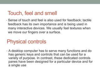 Physical controls
• Sense of touch and feel is also used for feedback; tactile
feedback has its own importance and is being used in
many interactive devices. We usually feel textures when
we move our fingers over a surface.
Touch, feel and smell
• A desktop computer has to serve many functions and do
has generic keys and controls that can be used for a
variety of purpose. In contrast, these dedicated controls
panes have been designed for a particular device and for
a single use
 