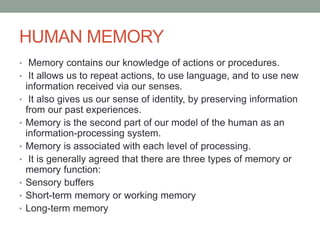 HUMAN MEMORY
• Memory contains our knowledge of actions or procedures.
• It allows us to repeat actions, to use language, and to use new
information received via our senses.
• It also gives us our sense of identity, by preserving information
from our past experiences.
• Memory is the second part of our model of the human as an
information-processing system.
• Memory is associated with each level of processing.
• It is generally agreed that there are three types of memory or
memory function:
• Sensory buffers
• Short-term memory or working memory
• Long-term memory
 