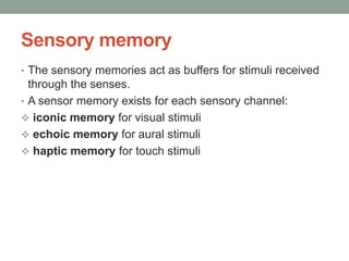Sensory memory
• The sensory memories act as buffers for stimuli received
through the senses.
• A sensor memory exists for each sensory channel:
 iconic memory for visual stimuli
 echoic memory for aural stimuli
 haptic memory for touch stimuli
 
