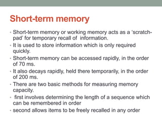 Short-term memory
• Short-term memory or working memory acts as a ‘scratch-
pad’ for temporary recall of information.
• It is used to store information which is only required
quickly.
• Short-term memory can be accessed rapidly, in the order
of 70 ms.
• It also decays rapidly, held there temporarily, in the order
of 200 ms.
• There are two basic methods for measuring memory
capacity.
• first involves determining the length of a sequence which
can be remembered in order
• second allows items to be freely recalled in any order
 