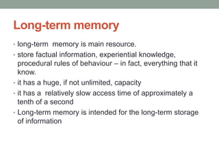 Long-term memory
• long-term memory is main resource.
• store factual information, experiential knowledge,
procedural rules of behaviour – in fact, everything that it
know.
• it has a huge, if not unlimited, capacity
• it has a relatively slow access time of approximately a
tenth of a second
• Long-term memory is intended for the long-term storage
of information
 