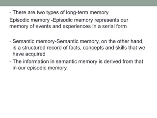 • There are two types of long-term memory
Episodic memory -Episodic memory represents our
memory of events and experiences in a serial form
• Semantic memory-Semantic memory, on the other hand,
is a structured record of facts, concepts and skills that we
have acquired
• The information in semantic memory is derived from that
in our episodic memory.
 
