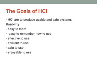 The Goals of HCI
• HCI are to produce usable and safe systems
Usability
• easy to learn
• easy to remember how to use
• effective to use
• efficient to use
• safe to use
• enjoyable to use
 
