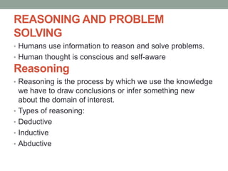 REASONING AND PROBLEM
SOLVING
• Humans use information to reason and solve problems.
• Human thought is conscious and self-aware
Reasoning
• Reasoning is the process by which we use the knowledge
we have to draw conclusions or infer something new
about the domain of interest.
• Types of reasoning:
• Deductive
• Inductive
• Abductive
 