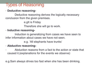 Types of Reasoning
• Deductive reasoning-
Deductive reasoning derives the logically necessary
conclusion from the given premises.
e.gIt is Friday
Therefore she will go to work.
• Inductive reasoning-
Induction is generalizing from cases we have seen to
infer information about cases we have not seen.
e.g. ‘All elephants have trunks‘
• Abductive reasoning-
• Abduction reasons from a fact to the action or state that
caused it.(explanations for the events we observe)
e.g.Sam always drives too fast when she has been drinking.
 