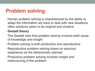 Problem solving
• Human problem solving is characterized by the ability to
adapt the information we have to deal with new situations
often solutions seem to be original and creative
• Gestalt theory
• The Gestalt view that problem solving involves both reuse
of knowledge and insight
• Problem solving is both productive and reproductive
• Reproductive problem solving draws on previous
experience as the behaviorists claimed
• Productive problem solving involves insight and
restructuring of the problem
 